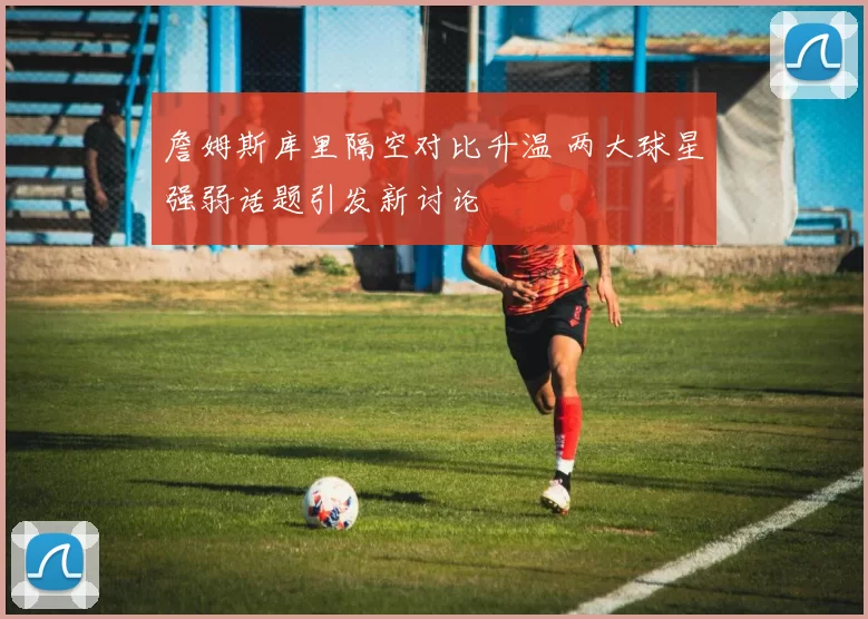 詹姆斯库里隔空对比升温 两大球星强弱话题引发新讨论