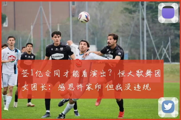 签1亿合同才能看演出？恒大歌舞团女团长：感恩许家印 但我没违规