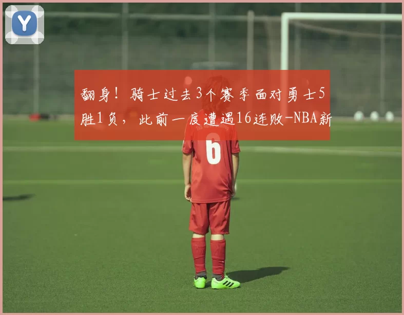翻身！骑士过去3个赛季面对勇士5胜1负，此前一度遭遇16连败-NBA新闻