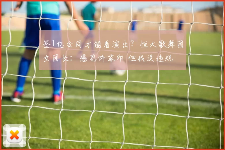 签1亿合同才能看演出？恒大歌舞团女团长：感恩许家印 但我没违规