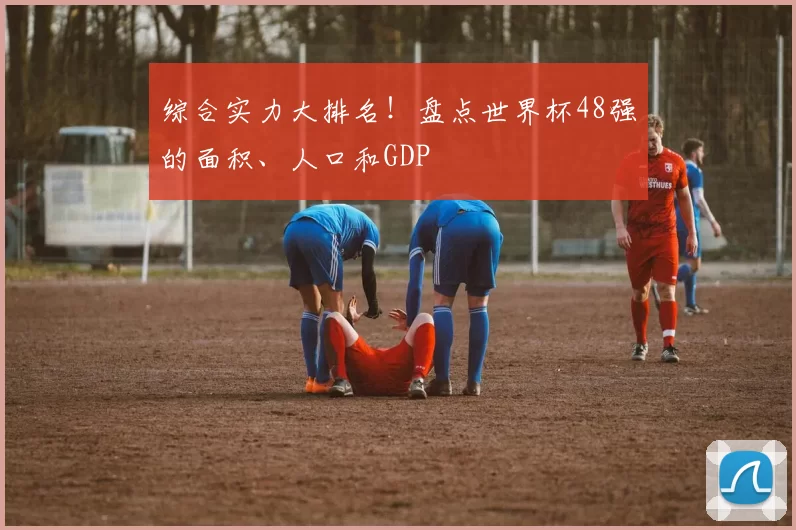 综合实力大排名!盘点世界杯48强的面积、人口和GDP