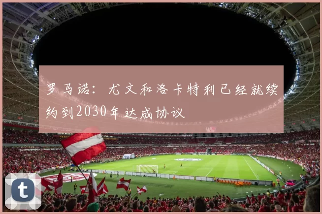 罗马诺：尤文和洛卡特利已经就续约到2030年达成协议