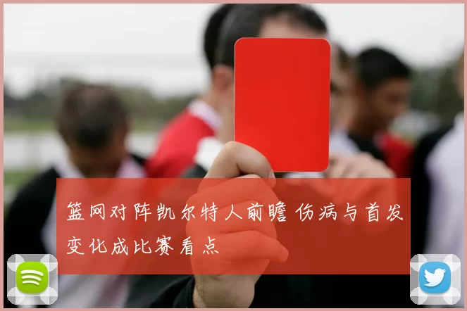 篮网对阵凯尔特人前瞻 伤病与首发变化成比赛看点