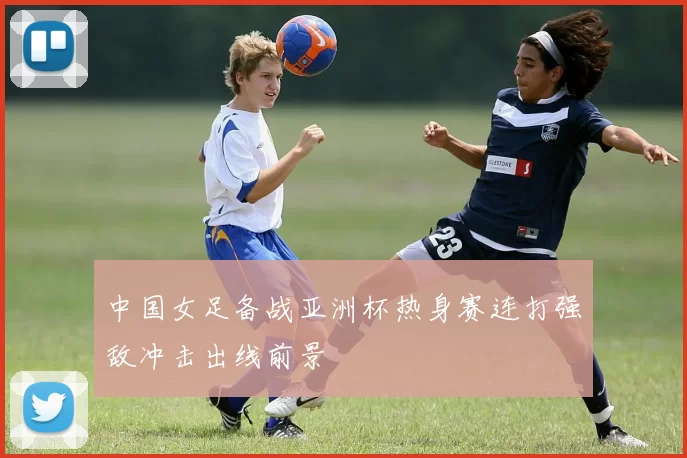 中国女足备战亚洲杯热身赛连打强敌冲击出线前景