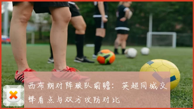 西布朗对阵狼队前瞻：英超同城交锋看点与双方攻防对比