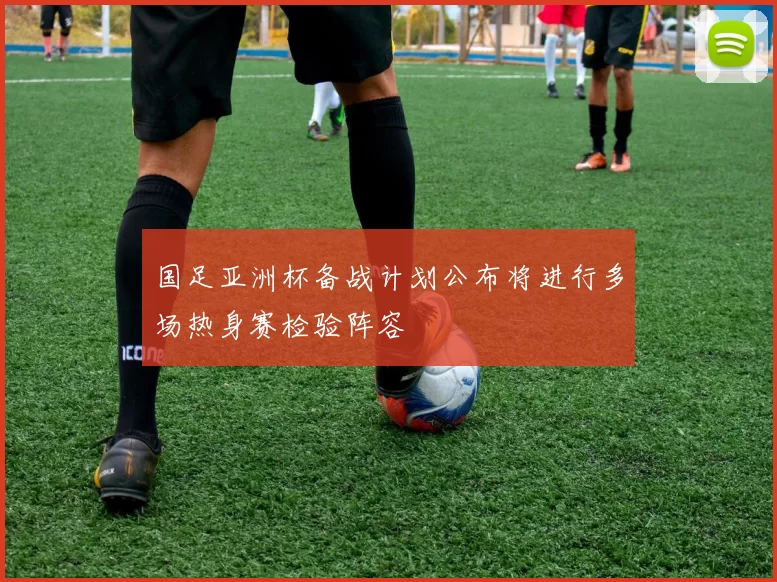 国足亚洲杯备战计划公布将进行多场热身赛检验阵容