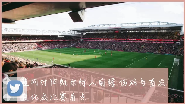 篮网对阵凯尔特人前瞻 伤病与首发变化成比赛看点