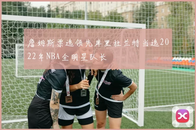 詹姆斯票选领先库里杜兰特当选2022年NBA全明星队长