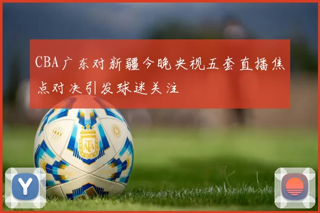 CBA广东对新疆今晚央视五套直播焦点对决引发球迷关注