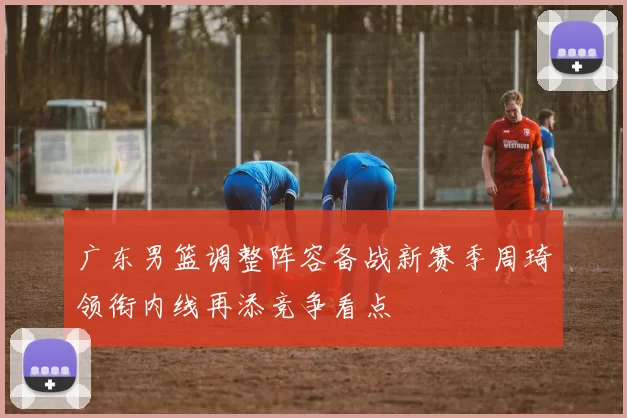 广东男篮调整阵容备战新赛季周琦领衔内线再添竞争看点