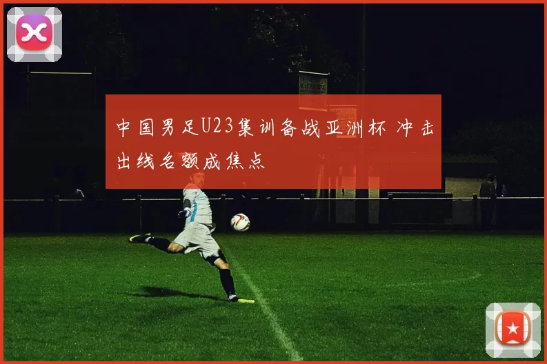 中国男足U23集训备战亚洲杯 冲击出线名额成焦点