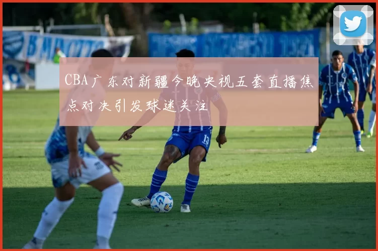 CBA广东对新疆今晚央视五套直播焦点对决引发球迷关注