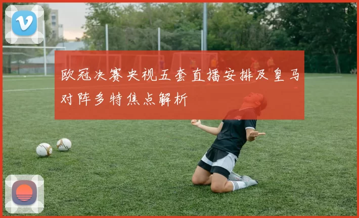 欧冠决赛央视五套直播安排及皇马对阵多特焦点解析