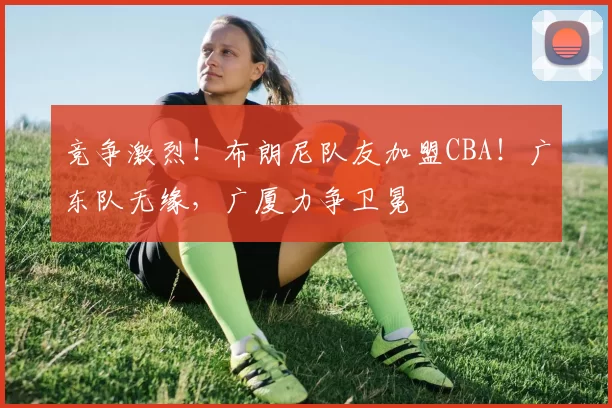 竞争激烈！布朗尼队友加盟CBA！广东队无缘，广厦力争卫冕