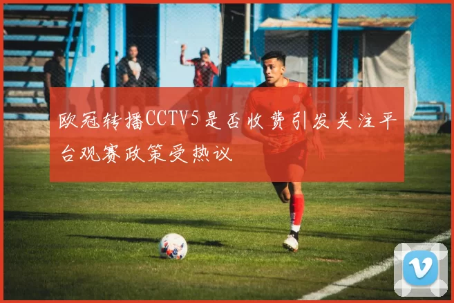欧冠转播CCTV5是否收费引发关注平台观赛政策受热议