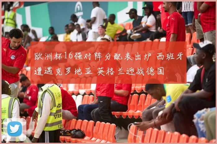 欧洲杯16强对阵分配表出炉 西班牙遭遇克罗地亚 英格兰迎战德国